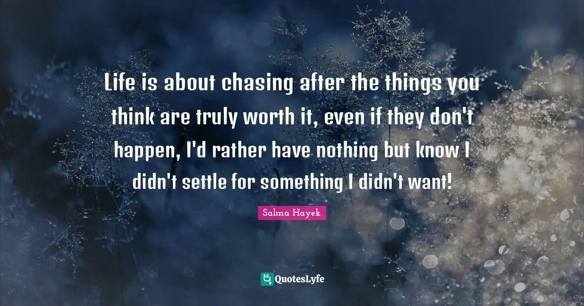 Life is about chasing after the things you think are truly worth it, even if they don't happen, I'd rather have nothing but know I didn't settle for something I didn't want!