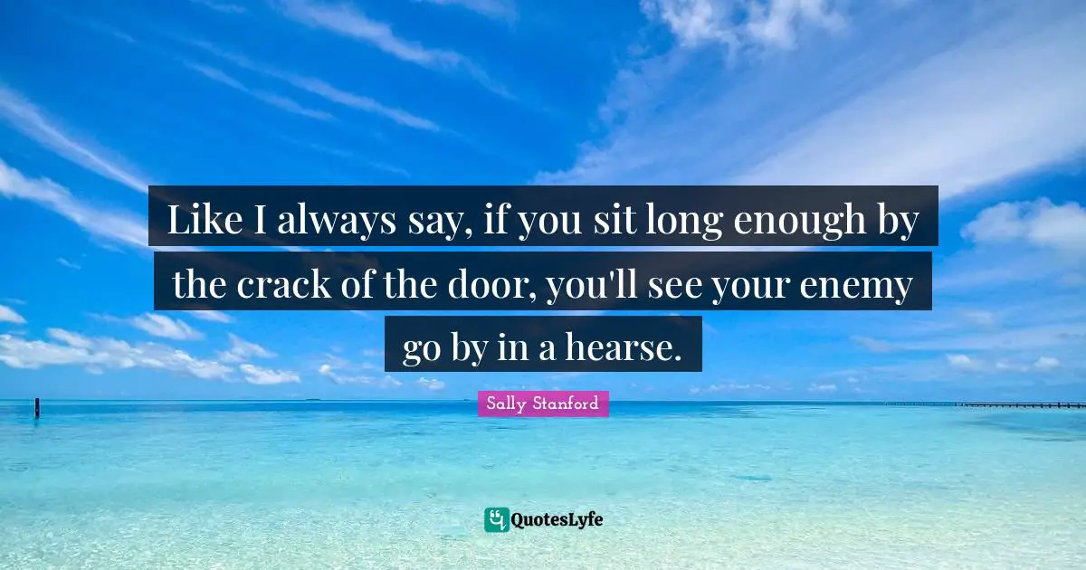 Like I always say, if you sit long enough by the crack of the door, you'll see your enemy go by in a hearse.