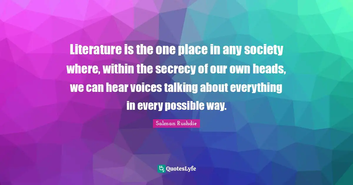 Salman Rushdie Quotes: "Literature is the one place in any society where, within the secrecy of our own heads, we can hear voices talking about everything in every possible way."