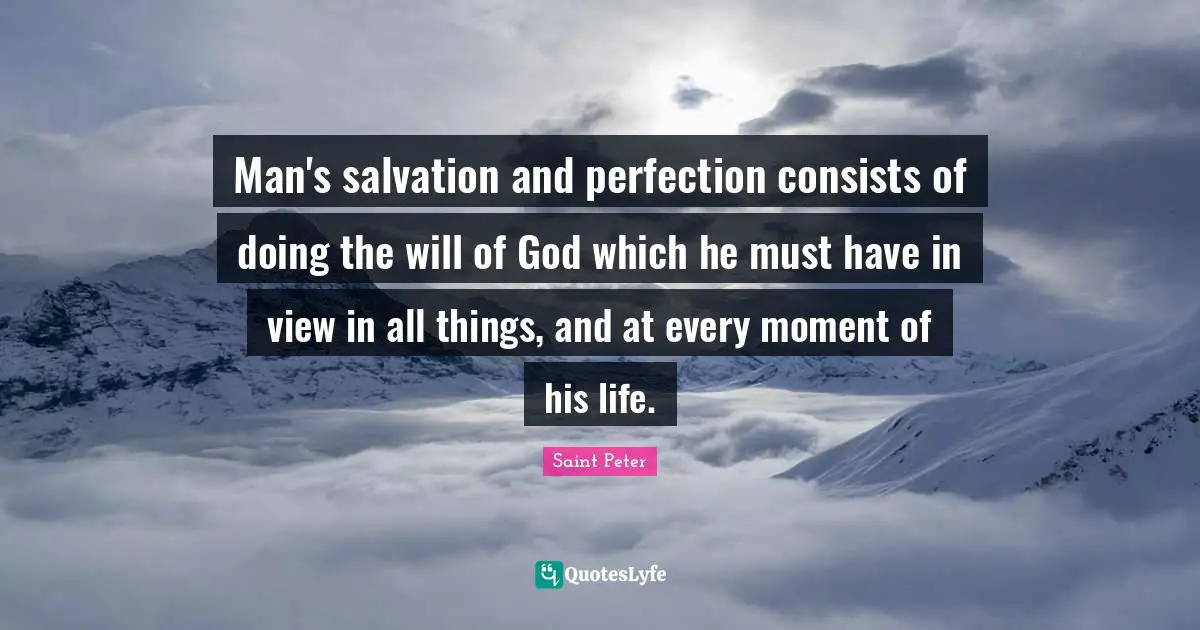 Saint Peter Quotes: "Man's salvation and perfection consists of doing the will of God which he must have in view in all things, and at every moment of his life."