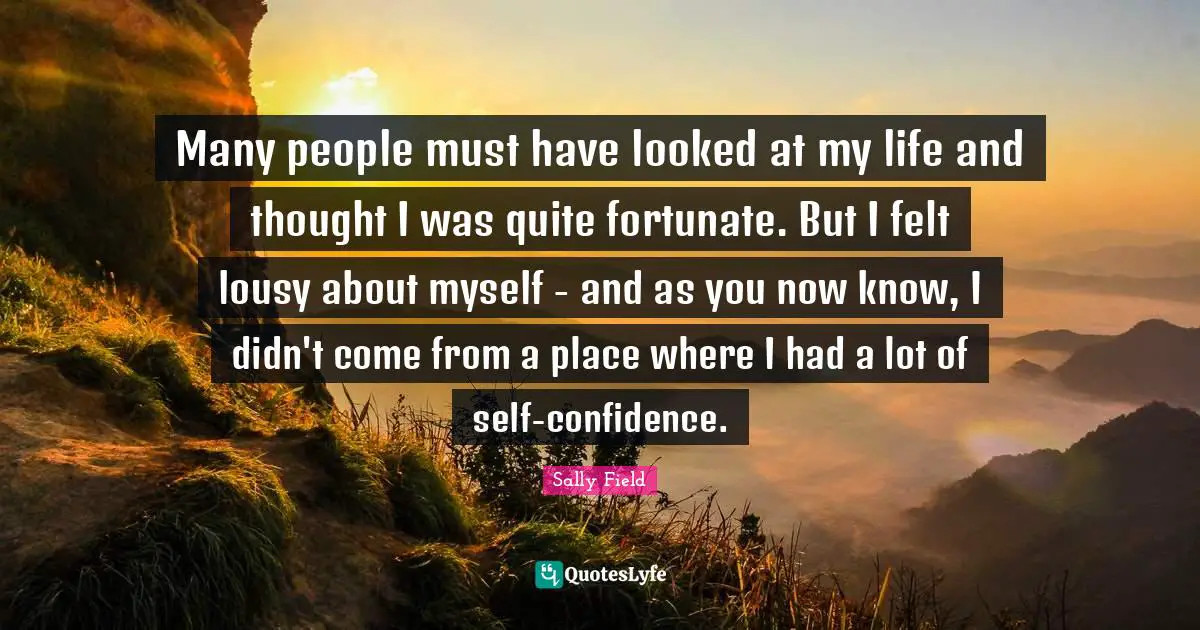 Many people must have looked at my life and thought I was quite fortunate. But I felt lousy about myself - and as you now know, I didn't come from a place where I had a lot of self-confidence.