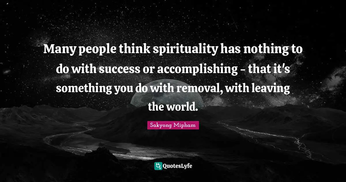 Many people think spirituality has nothing to do with success or accomplishing - that it's something you do with removal, with leaving the world.