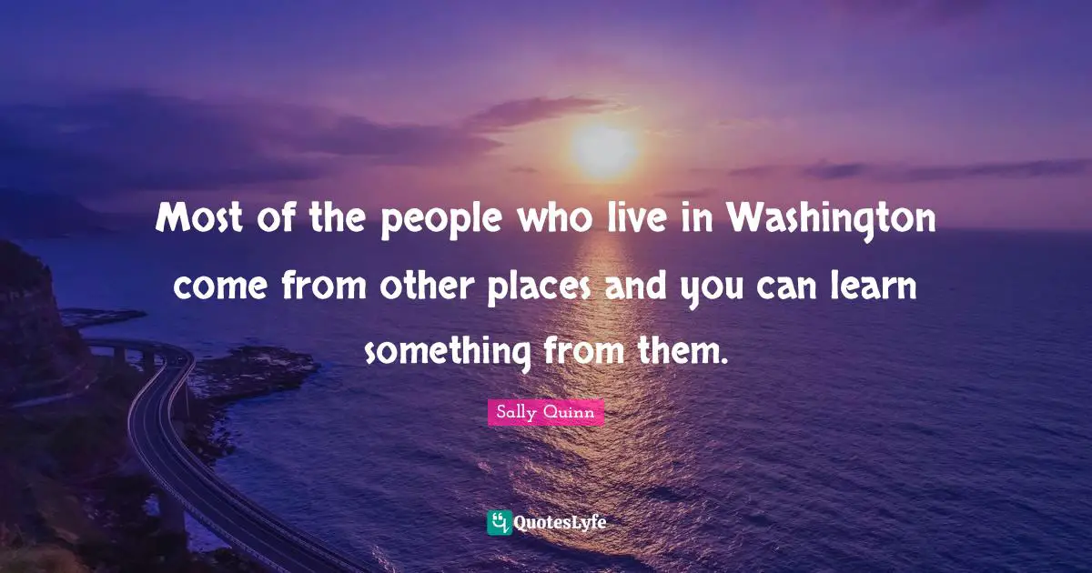 Most of the people who live in Washington come from other places and you can learn something from them.