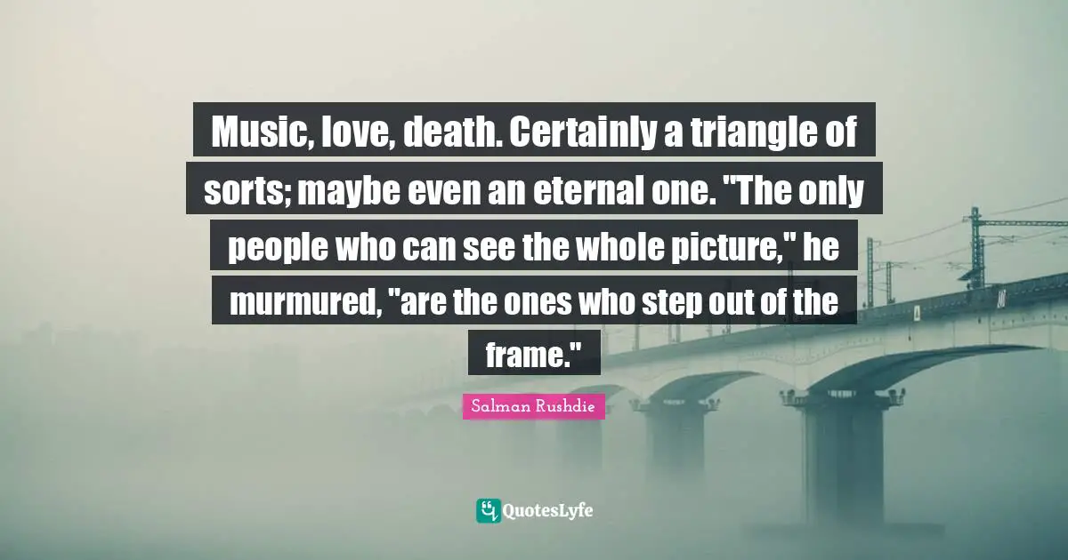 Music, love, death. Certainly a triangle of sorts; maybe even an eternal one. "The only people who can see the whole picture," he murmured, "are the ones who step out of the frame."