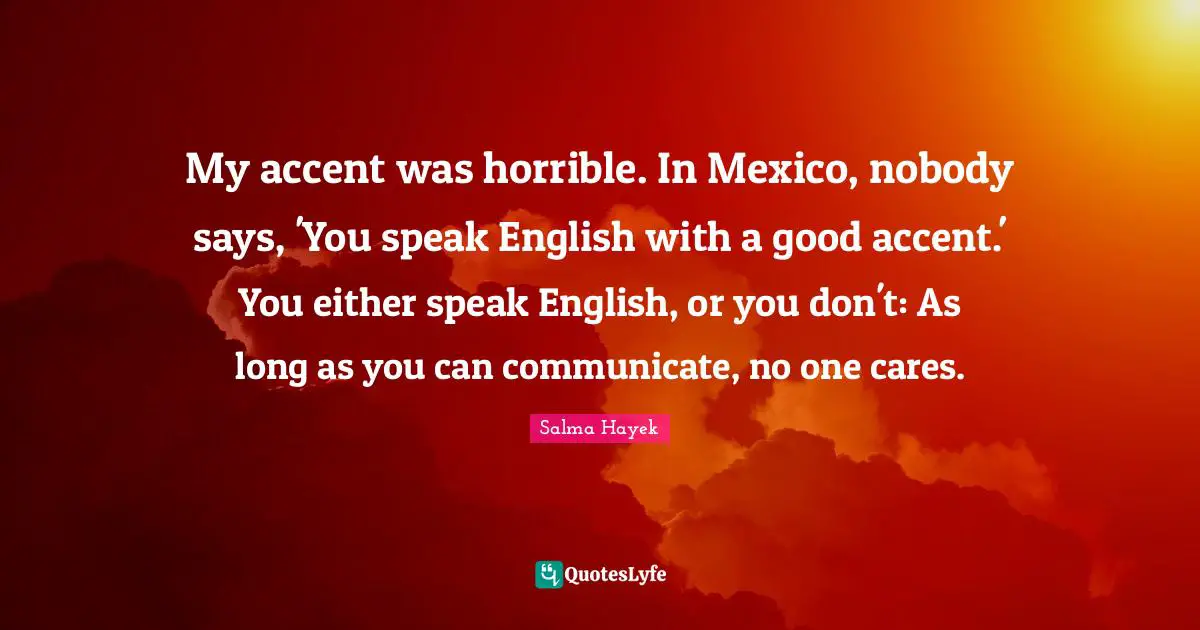 My accent was horrible. In Mexico, nobody says, 'You speak English with a good accent.' You either speak English, or you don't: As long as you can communicate, no one cares.