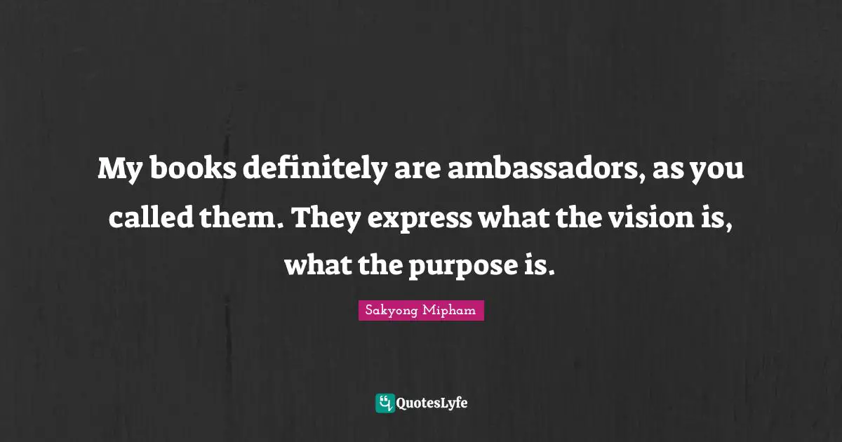 My books definitely are ambassadors, as you called them. They express what the vision is, what the purpose is.