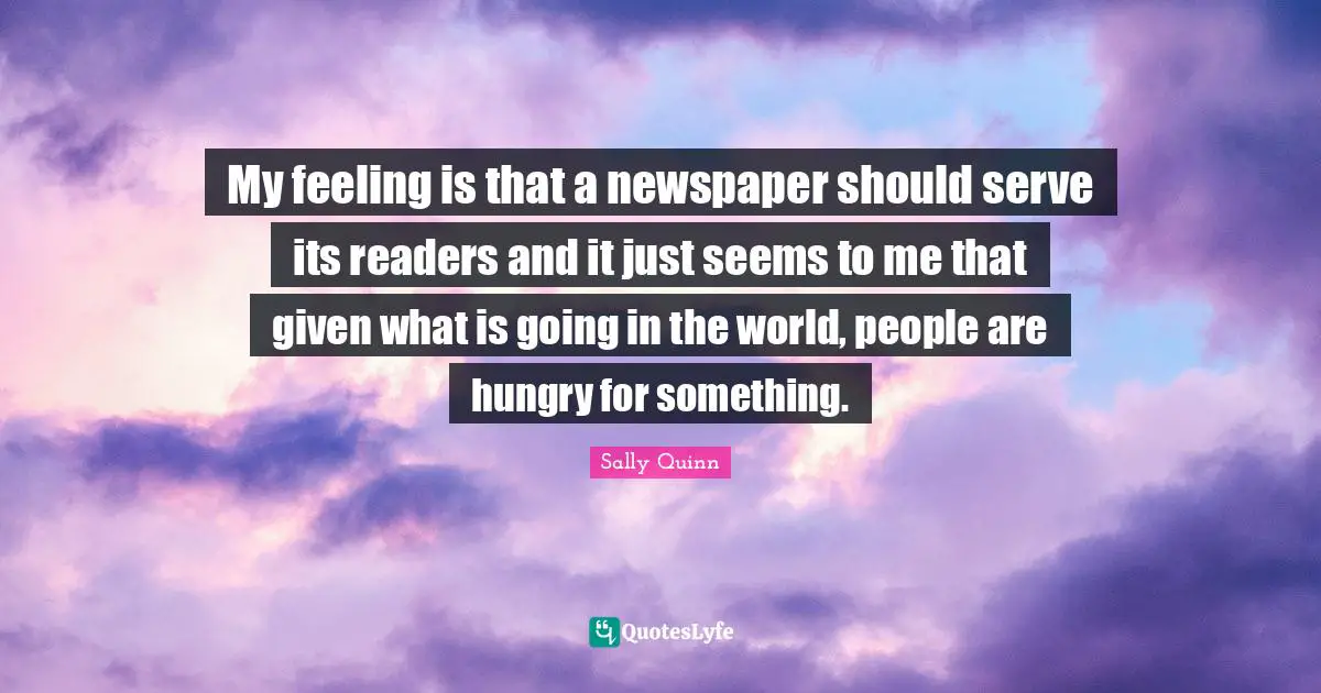 My feeling is that a newspaper should serve its readers and it just seems to me that given what is going in the world, people are hungry for something.