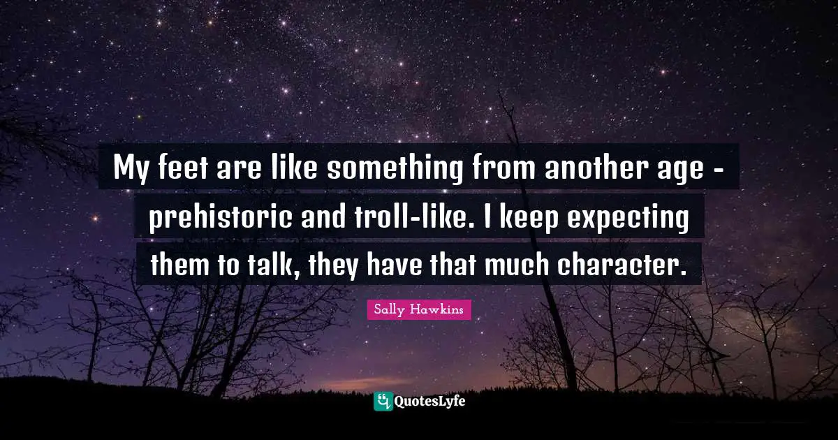 My feet are like something from another age - prehistoric and troll-like. I keep expecting them to talk, they have that much character.