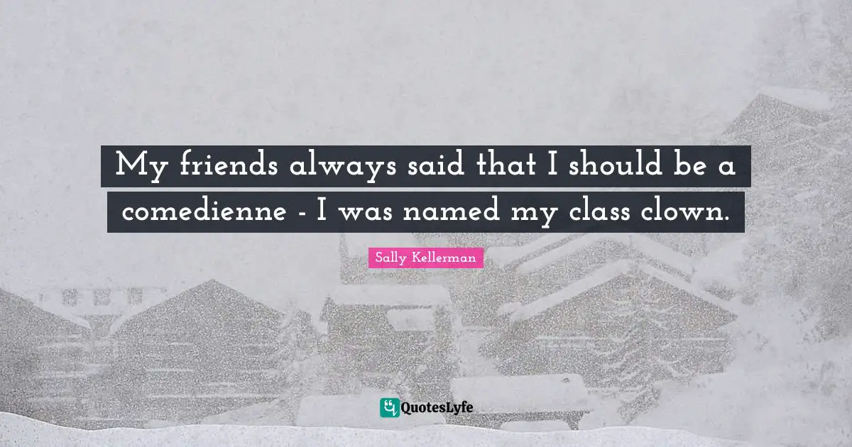 My friends always said that I should be a comedienne - I was named my class clown.