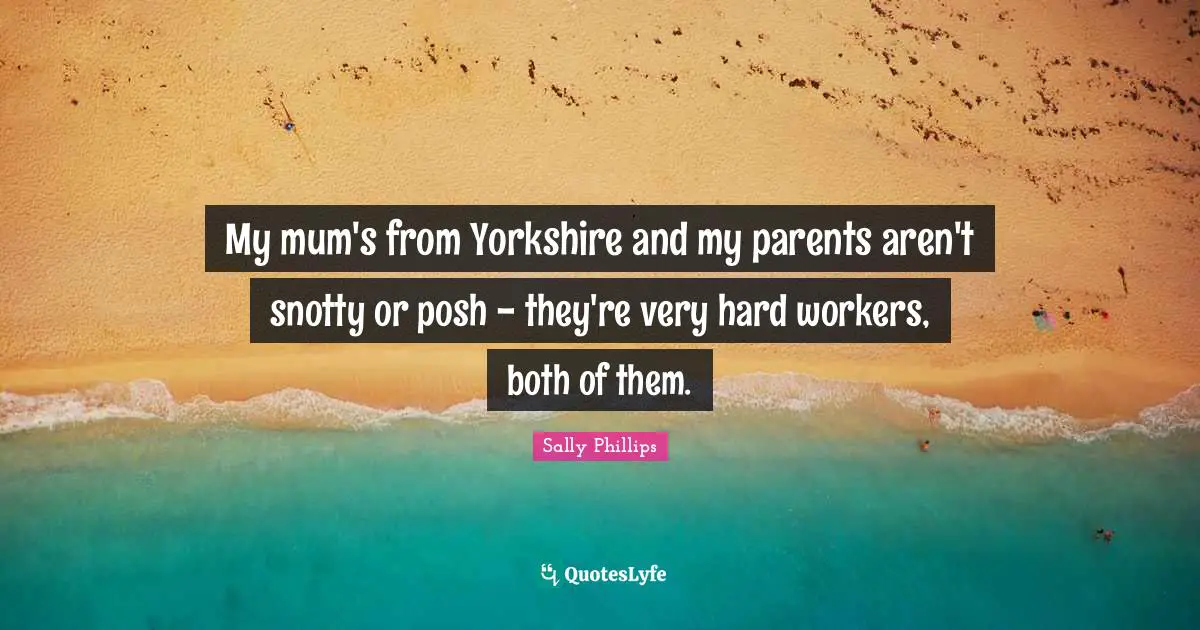 My mum's from Yorkshire and my parents aren't snotty or posh - they're very hard workers, both of them.