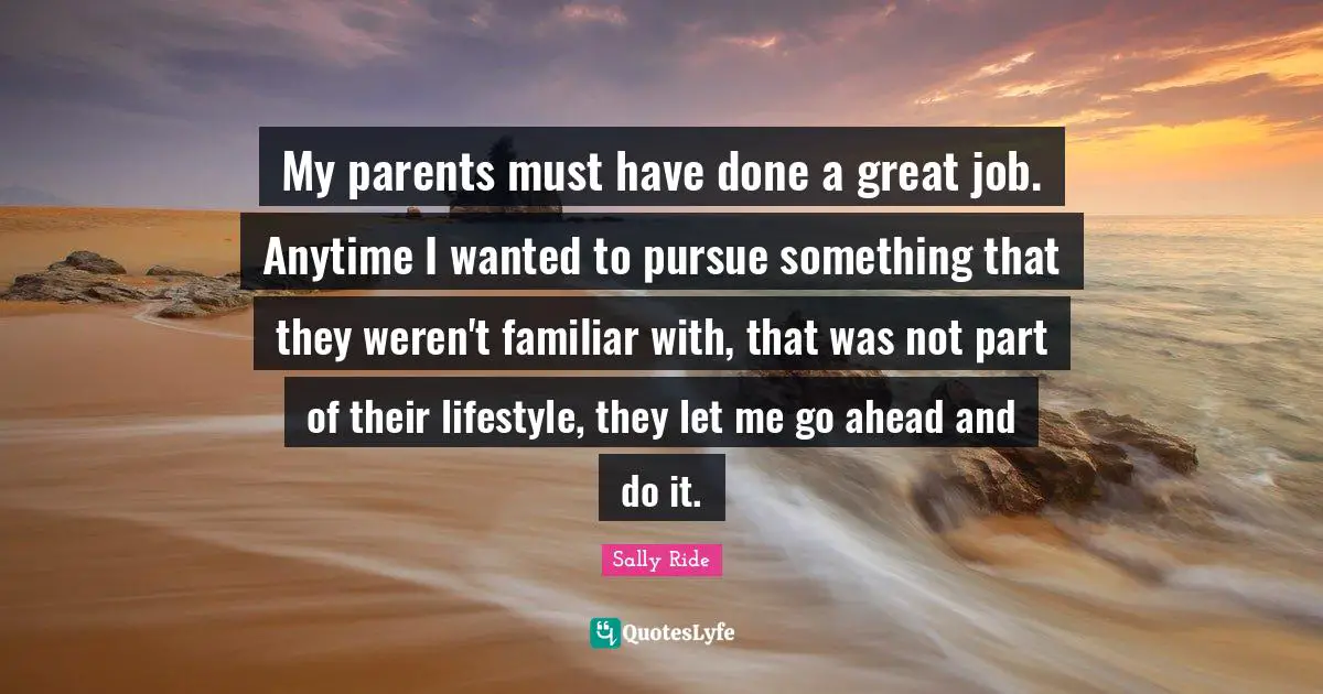 My parents must have done a great job. Anytime I wanted to pursue something that they weren't familiar with, that was not part of their lifestyle, they let me go ahead and do it.