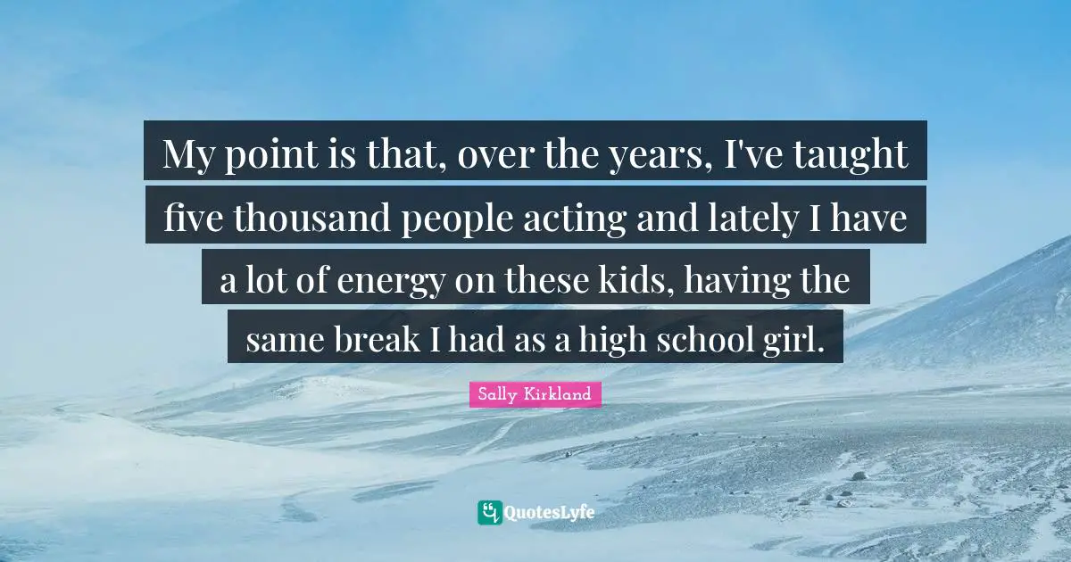 My point is that, over the years, I've taught five thousand people acting and lately I have a lot of energy on these kids, having the same break I had as a high school girl.