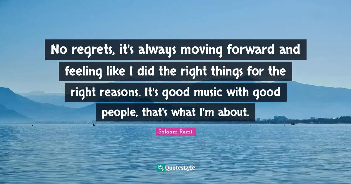 No regrets, it's always moving forward and feeling like I did the right things for the right reasons. It's good music with good people, that's what I'm about.