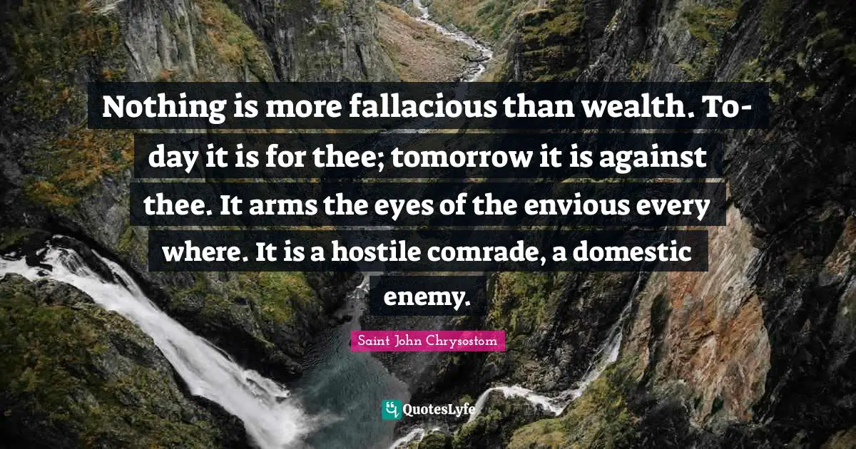 Nothing is more fallacious than wealth. To-day it is for thee; tomorrow it is against thee. It arms the eyes of the envious every where. It is a hostile comrade, a domestic enemy.