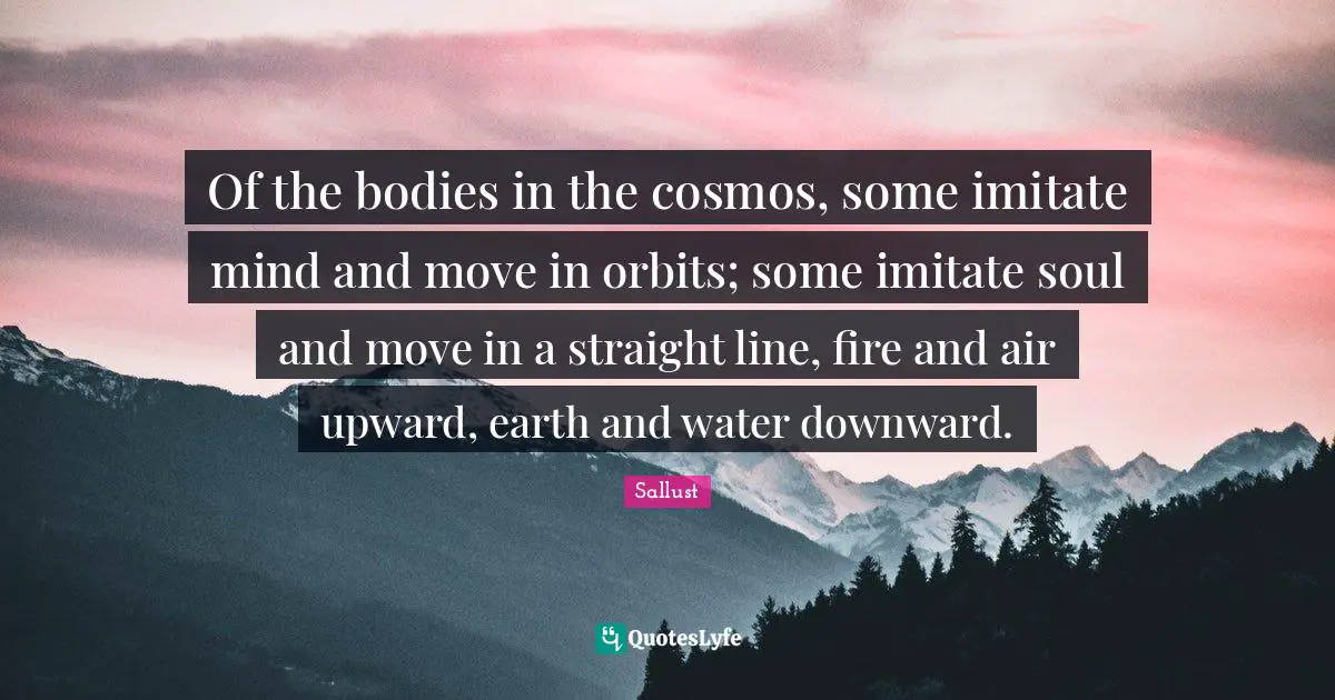 Of the bodies in the cosmos, some imitate mind and move in orbits; some imitate soul and move in a straight line, fire and air upward, earth and water downward.