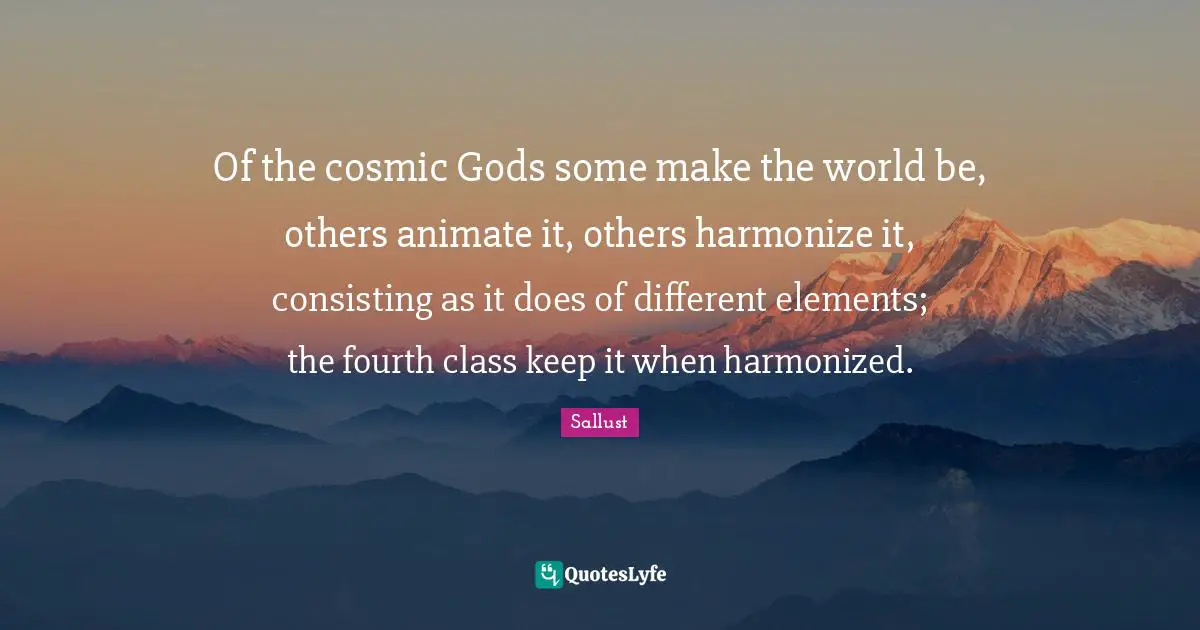 Of the cosmic Gods some make the world be, others animate it, others harmonize it, consisting as it does of different elements; the fourth class keep it when harmonized.