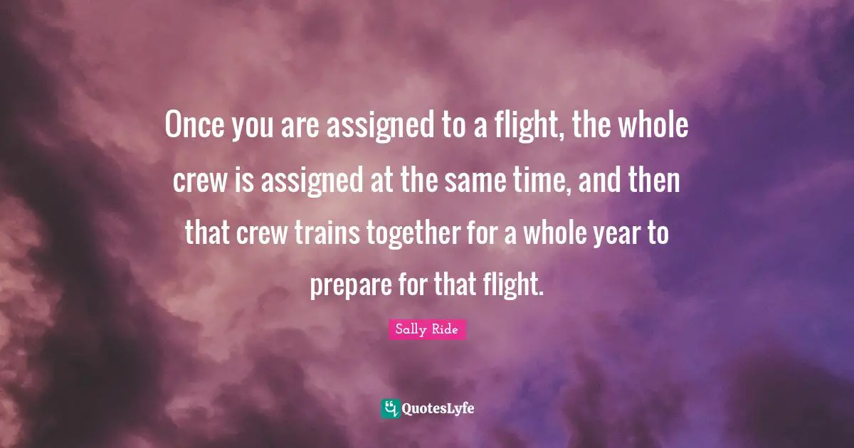 Sally Ride Quotes: "Once you are assigned to a flight, the whole crew is assigned at the same time, and then that crew trains together for a whole year to prepare for that flight."