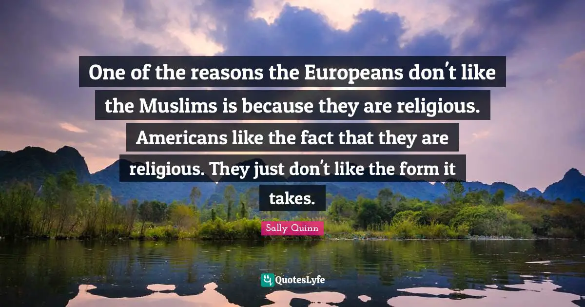 One of the reasons the Europeans don't like the Muslims is because they are religious. Americans like the fact that they are religious. They just don't like the form it takes.