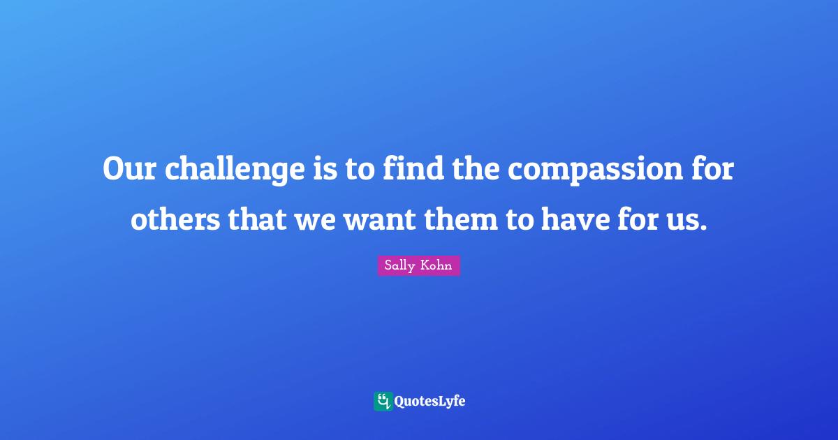 Our challenge is to find the compassion for others that we want them to have for us.