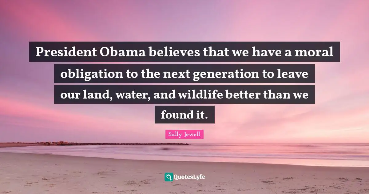 President Obama believes that we have a moral obligation to the next generation to leave our land, water, and wildlife better than we found it.