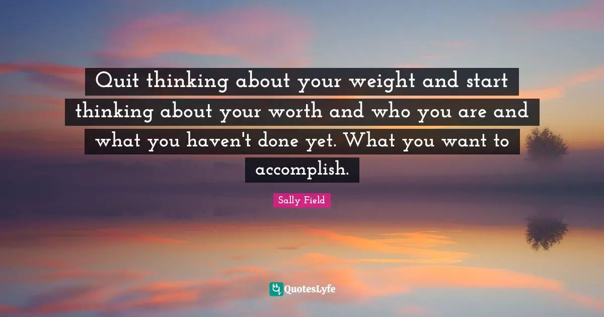 Quit thinking about your weight and start thinking about your worth and who you are and what you haven't done yet. What you want to accomplish.