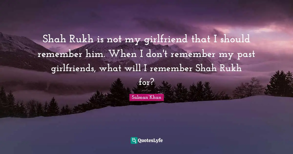 Shah Rukh is not my girlfriend that I should remember him. When I don't remember my past girlfriends, what will I remember Shah Rukh for?