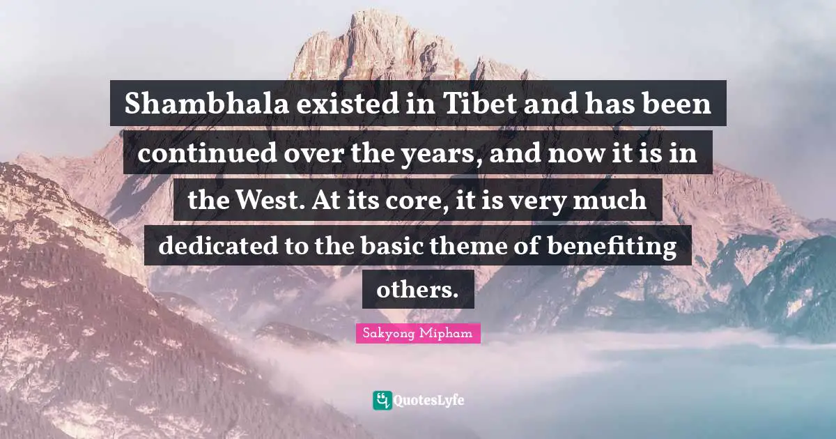 Tibet Quotes: "Shambhala existed in Tibet and has been continued over the years, and now it is in the West. At its core, it is very much dedicated to the basic theme of benefiting others."