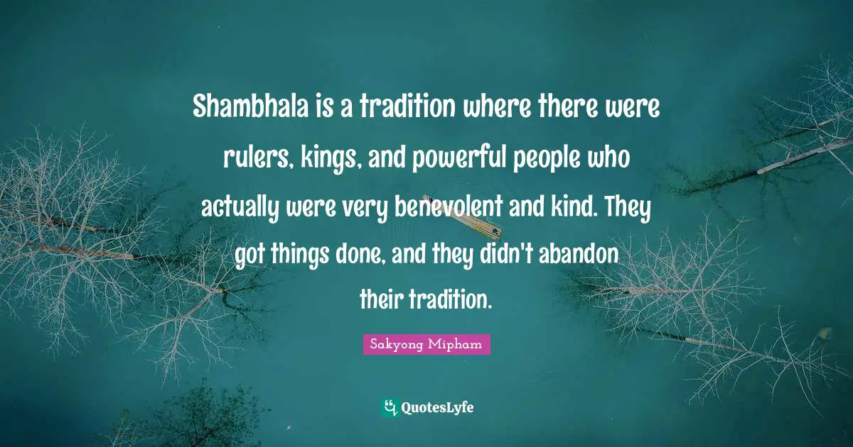 Shambhala is a tradition where there were rulers, kings, and powerful people who actually were very benevolent and kind. They got things done, and they didn't abandon their tradition.