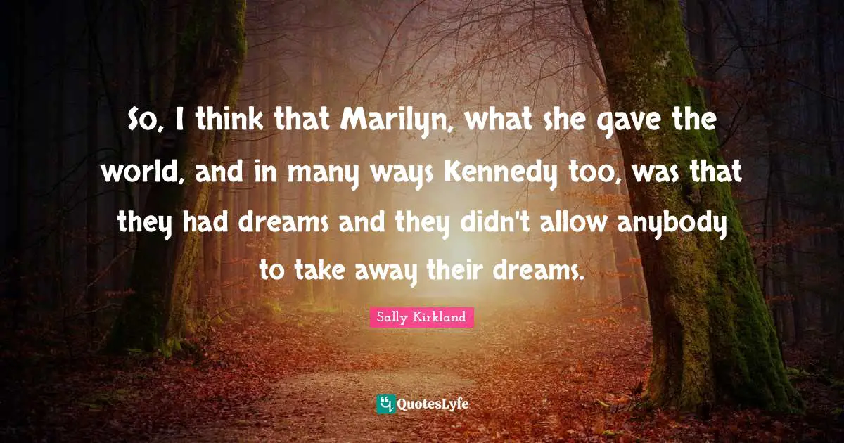 So, I think that Marilyn, what she gave the world, and in many ways Kennedy too, was that they had dreams and they didn't allow anybody to take away their dreams.