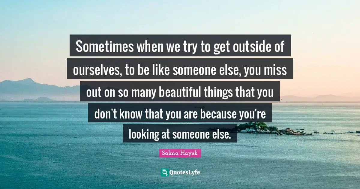 Sometimes when we try to get outside of ourselves, to be like someone else, you miss out on so many beautiful things that you don't know that you are because you're looking at someone else.