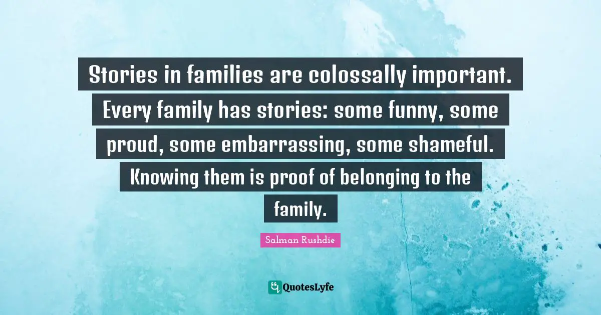 Salman Rushdie Quotes: "Stories in families are colossally important. Every family has stories: some funny, some proud, some embarrassing, some shameful. Knowing them is proof of belonging to the family."