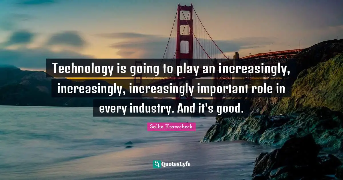 Technology is going to play an increasingly, increasingly, increasingly important role in every industry. And it's good.
