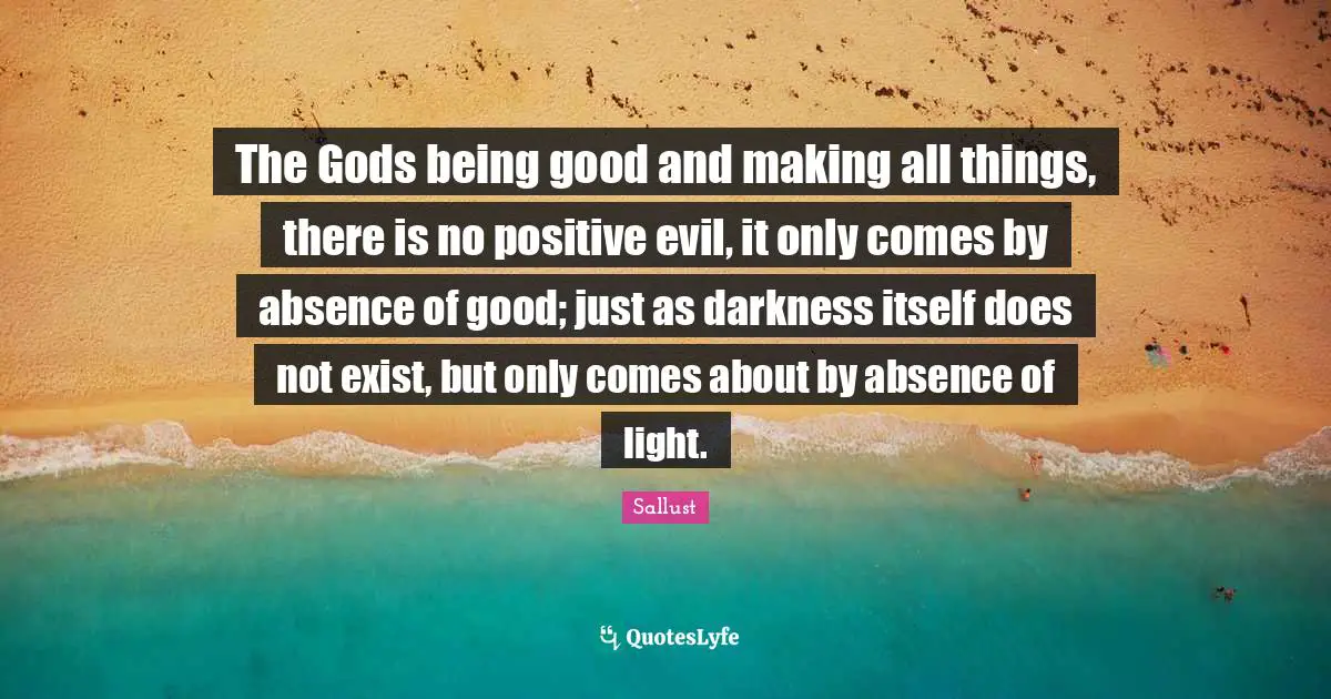 The Gods being good and making all things, there is no positive evil, it only comes by absence of good; just as darkness itself does not exist, but only comes about by absence of light.