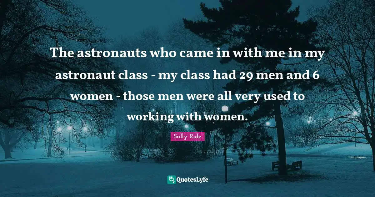Sally Ride Quotes: "The astronauts who came in with me in my astronaut class - my class had 29 men and 6 women - those men were all very used to working with women."