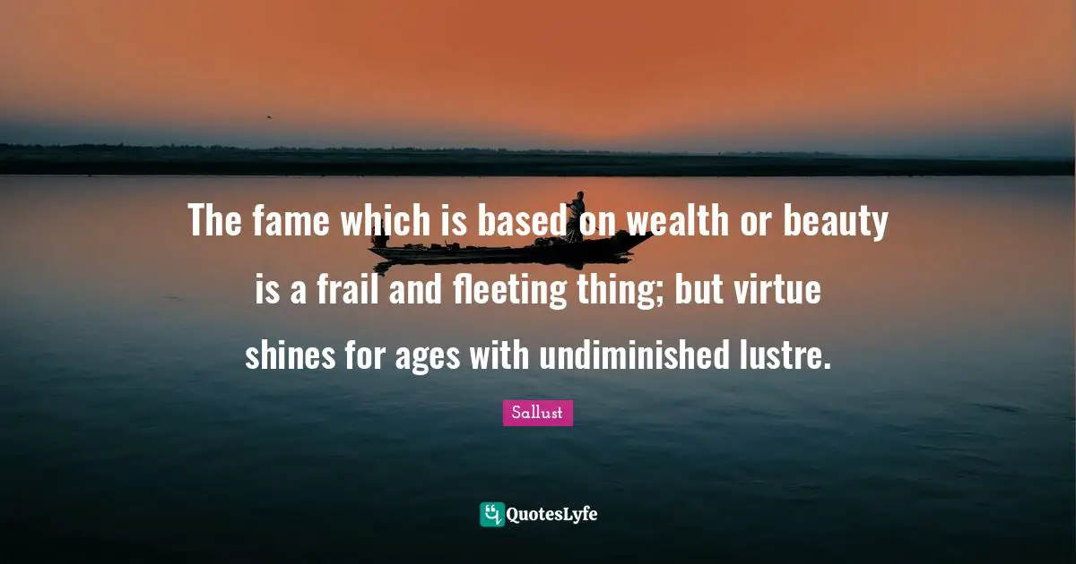 Sallust Quotes: "The fame which is based on wealth or beauty is a frail and fleeting thing; but virtue shines for ages with undiminished lustre."