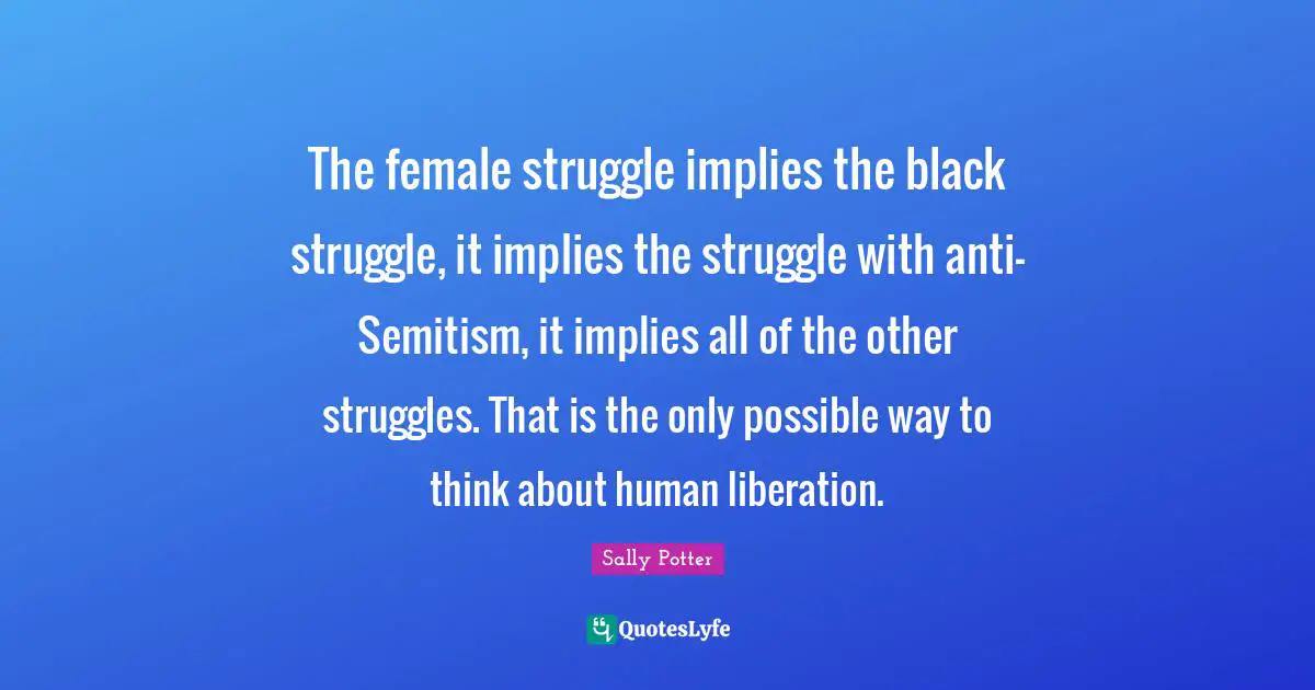 The female struggle implies the black struggle, it implies the struggle with anti-Semitism, it implies all of the other struggles. That is the only possible way to think about human liberation.