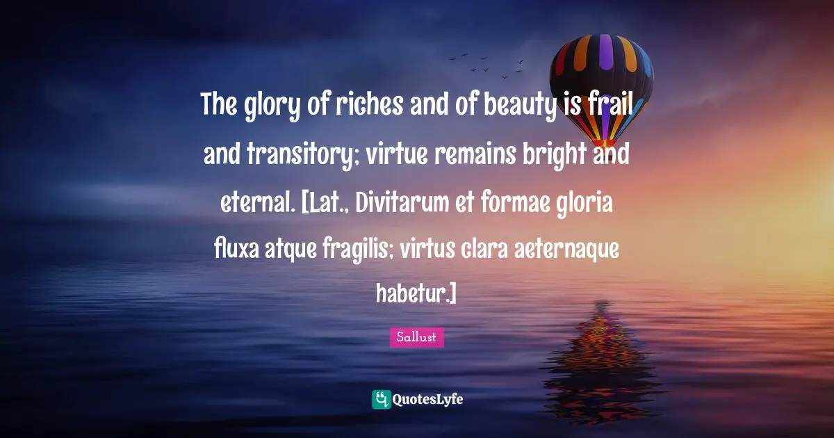 The glory of riches and of beauty is frail and transitory; virtue remains bright and eternal. [Lat., Divitarum et formae gloria fluxa atque fragilis; virtus clara aeternaque habetur.]