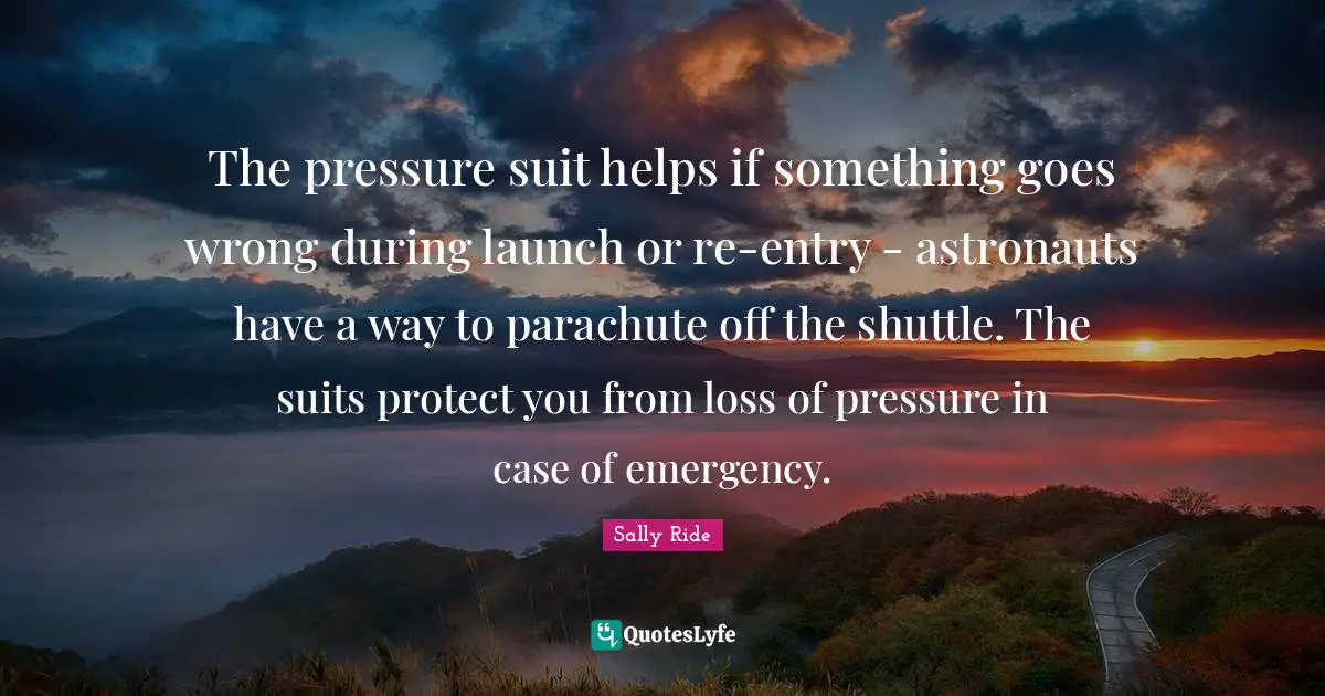 Sally Ride Quotes: "The pressure suit helps if something goes wrong during launch or re-entry - astronauts have a way to parachute off the shuttle. The suits protect you from loss of pressure in case of emergency."