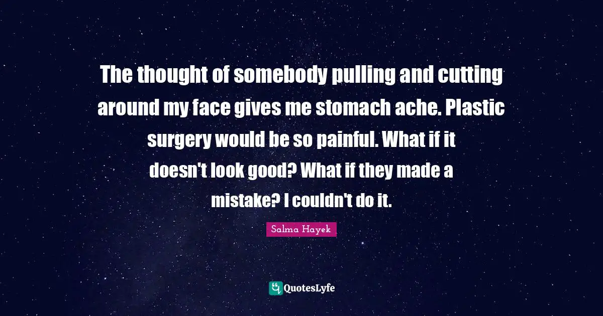 The thought of somebody pulling and cutting around my face gives me stomach ache. Plastic surgery would be so painful. What if it doesn't look good? What if they made a mistake? I couldn't do it.