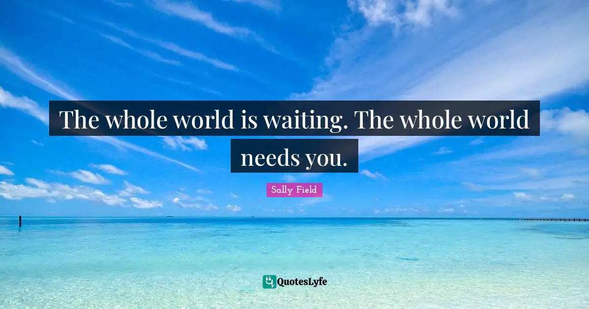 The whole world is waiting. The whole world needs you.