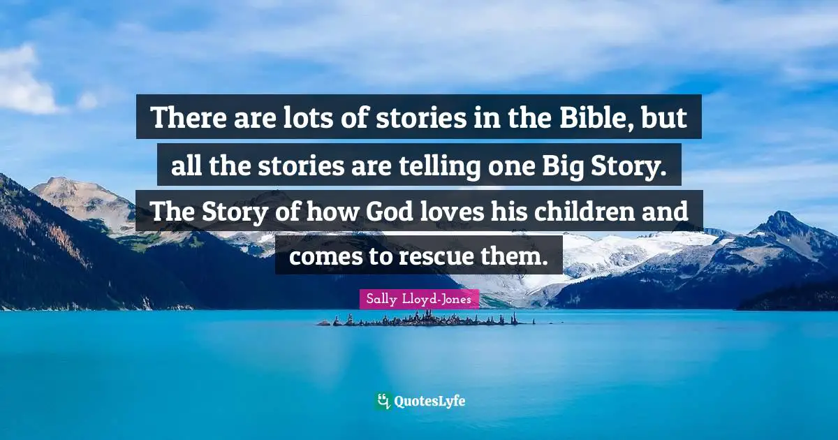 There are lots of stories in the Bible, but all the stories are telling one Big Story. The Story of how God loves his children and comes to rescue them.