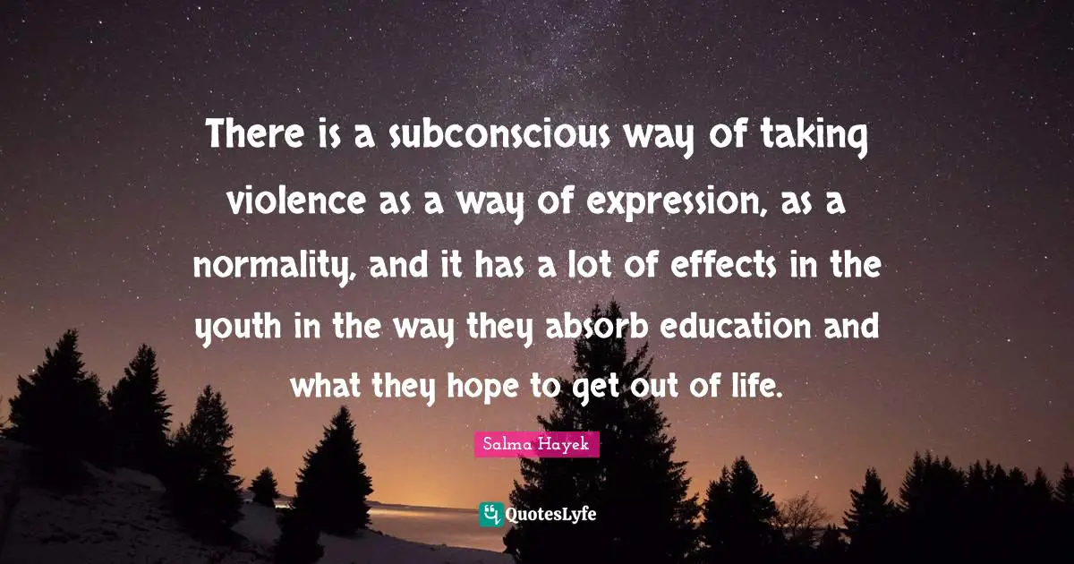 There is a subconscious way of taking violence as a way of expression, as a normality, and it has a lot of effects in the youth in the way they absorb education and what they hope to get out of life.