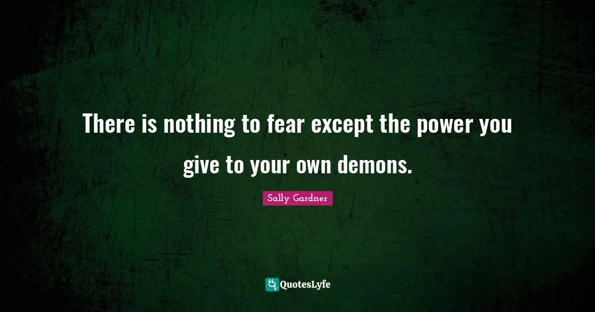 There is nothing to fear except the power you give to your own demons.
