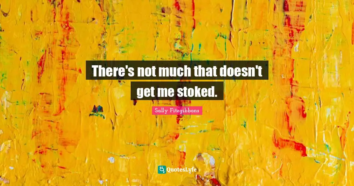 There's not much that doesn't get me stoked.