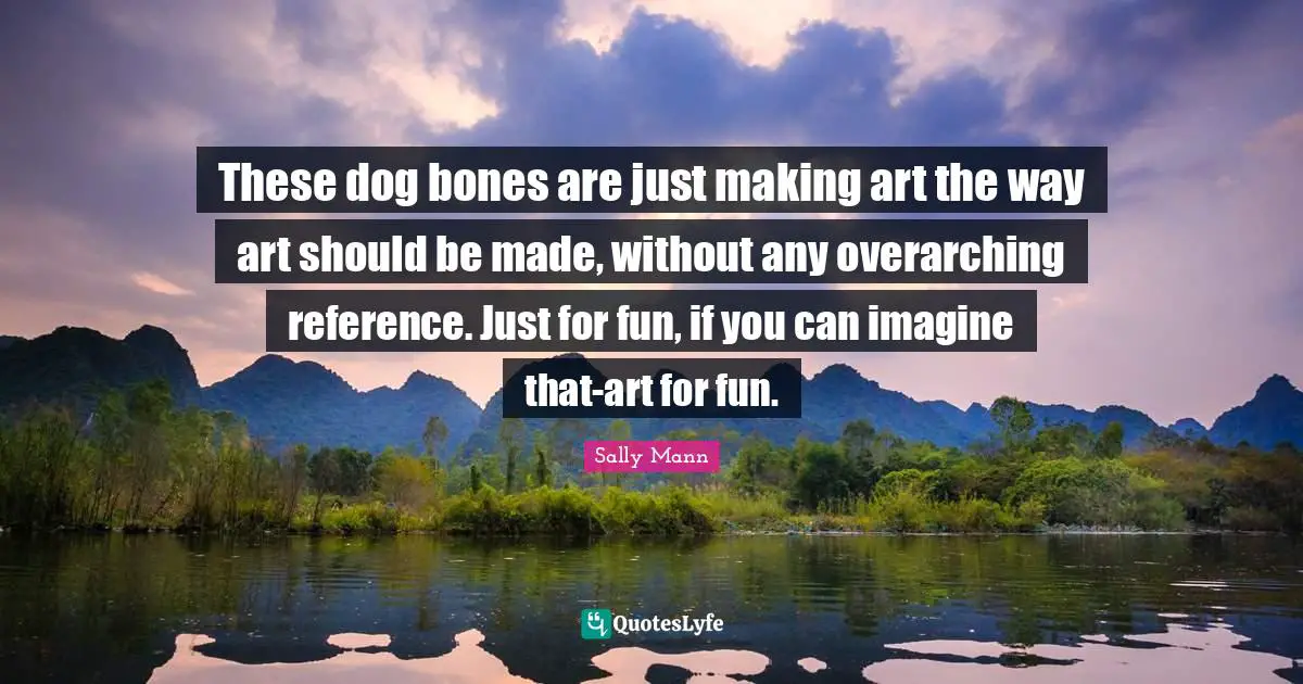 These dog bones are just making art the way art should be made, without any overarching reference. Just for fun, if you can imagine that-art for fun.