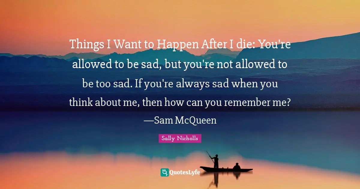 Things I Want to Happen After I die: You're allowed to be sad, but you're not allowed to be too sad. If you're always sad when you think about me, then how can you remember me? —Sam McQueen