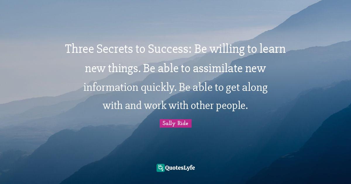 Sally Ride Quotes: Three Secrets to Success: Be willing to learn new things. Be able to assimilate new information quickly. Be able to get along with and work with other people.