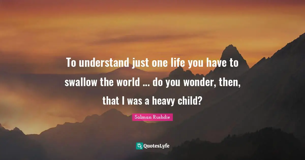 Salman Rushdie Quotes: "To understand just one life you have to swallow the world ... do you wonder, then, that I was a heavy child?"