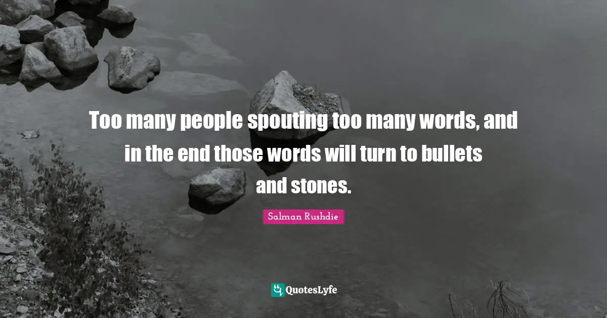 Too many people spouting too many words, and in the end those words will turn to bullets and stones.