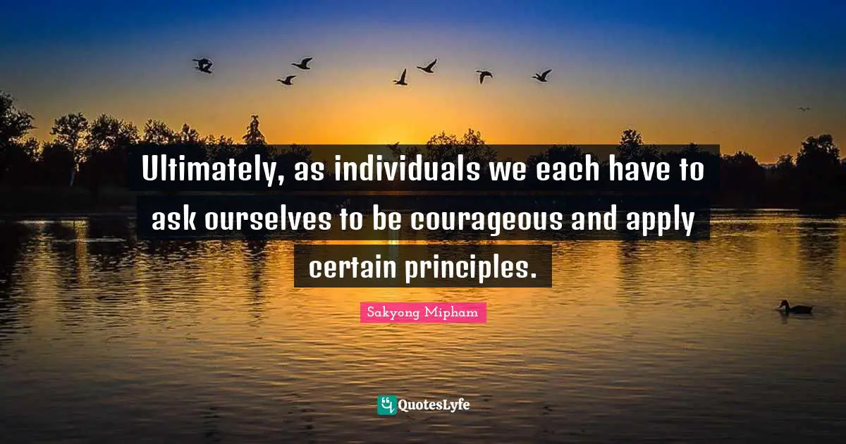 Ultimately, as individuals we each have to ask ourselves to be courageous and apply certain principles.